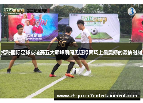 揭秘国际足球友谊赛五大巅峰瞬间见证绿茵场上最震撼的激情时刻