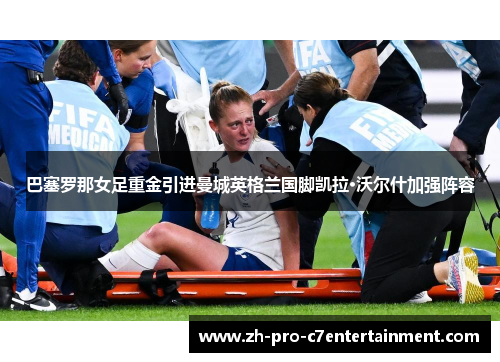 巴塞罗那女足重金引进曼城英格兰国脚凯拉·沃尔什加强阵容