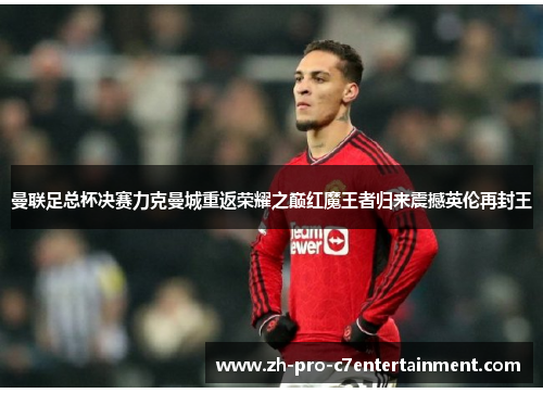 曼联足总杯决赛力克曼城重返荣耀之巅红魔王者归来震撼英伦再封王