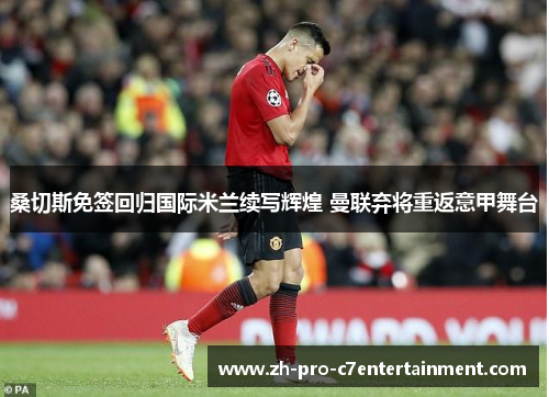 桑切斯免签回归国际米兰续写辉煌 曼联弃将重返意甲舞台 桑切斯免签回归国际米兰续写辉煌 曼联弃将重返意甲舞台